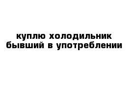 куплю холодильник бывший в употреблении